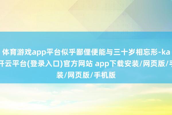 体育游戏app平台似乎鄙俚便能与三十岁相忘形-kaiyun开云平台(登录入口)官方网站 app下载安
