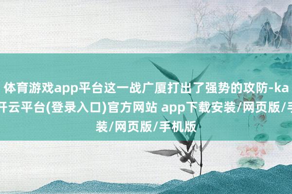 体育游戏app平台这一战广厦打出了强势的攻防-kaiyun开云平台(登录入口)官方网站 app下载安装/网页版/手机版