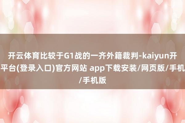 开云体育比较于G1战的一齐外籍裁判-kaiyun开云平台(登录入口)官方网站 app下载安装/网页版/手机版