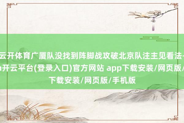 云开体育广厦队没找到阵脚战攻破北京队注主见看法-kaiyun开云平台(登录入口)官方网站 app下载安装/网页版/手机版