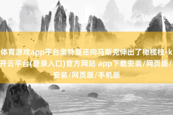 体育游戏app平台奥特曼还向马斯克伸出了橄榄枝-kaiyun开云平台(登录入口)官方网站 app下载安装/网页版/手机版