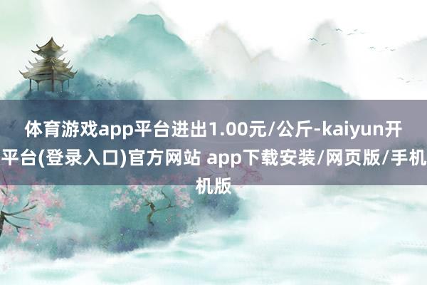 体育游戏app平台进出1.00元/公斤-kaiyun开云平台(登录入口)官方网站 app下载安装/网页版/手机版