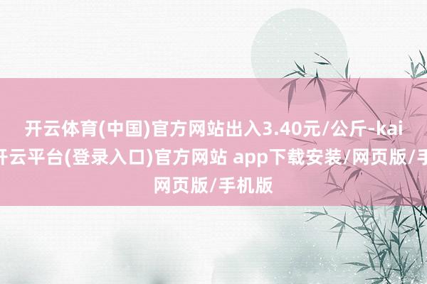 开云体育(中国)官方网站出入3.40元/公斤-kaiyun开云平台(登录入口)官方网站 app下载安装/网页版/手机版