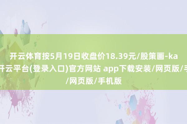 开云体育按5月19日收盘价18.39元/股策画-kaiyun开云平台(登录入口)官方网站 app下载安装/网页版/手机版