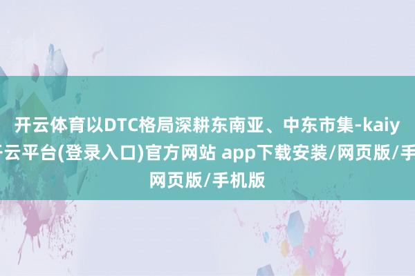 开云体育以DTC格局深耕东南亚、中东市集-kaiyun开云平台(登录入口)官方网站 app下载安装/