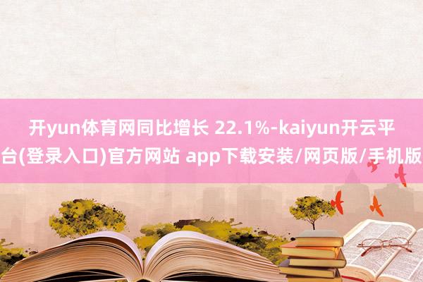 开yun体育网同比增长 22.1%-kaiyun开云平台(登录入口)官方网站 app下载安装/网页版