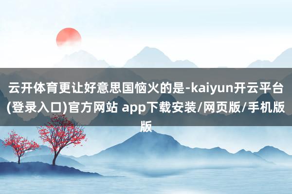 云开体育更让好意思国恼火的是-kaiyun开云平台(登录入口)官方网站 app下载安装/网页版/手机版