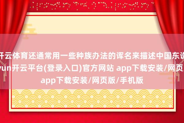 开云体育还通常用一些种族办法的诨名来描述中国东说念主-kaiyun开云平台(登录入口)官方网站 app下载安装/网页版/手机版