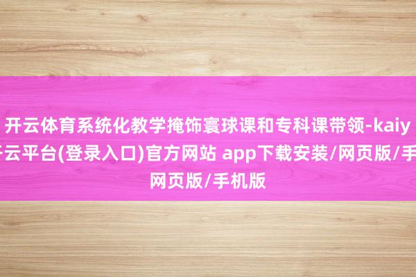 开云体育系统化教学掩饰寰球课和专科课带领-kaiyun开云平台(登录入口)官方网站 app下载安装/网页版/手机版