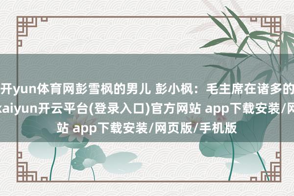开yun体育网彭雪枫的男儿 彭小枫：毛主席在诸多的赤军将领中-kaiyun开云平台(登录入口)官方网站 app下载安装/网页版/手机版