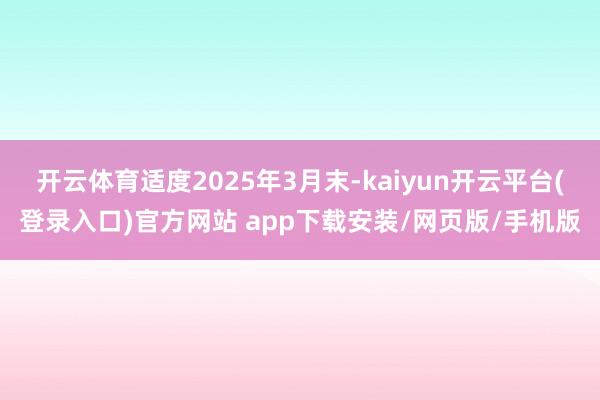 开云体育适度2025年3月末-kaiyun开云平台(登录入口)官方网站 app下载安装/网页版/手机版
