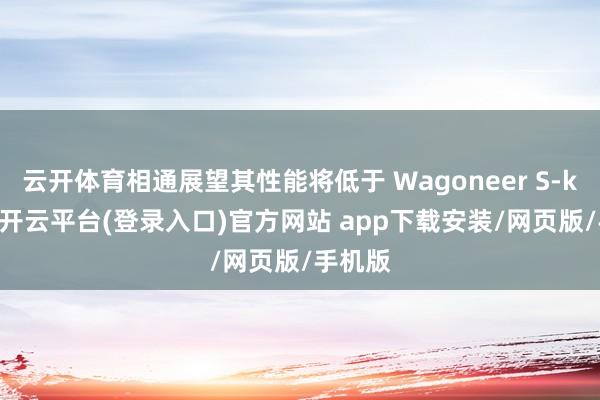 云开体育相通展望其性能将低于 Wagoneer S-kaiyun开云平台(登录入口)官方网站 app下载安装/网页版/手机版
