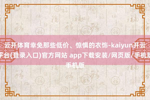 云开体育幸免那些低价、惊惧的衣饰-kaiyun开云平台(登录入口)官方网站 app下载安装/网页版/手机版