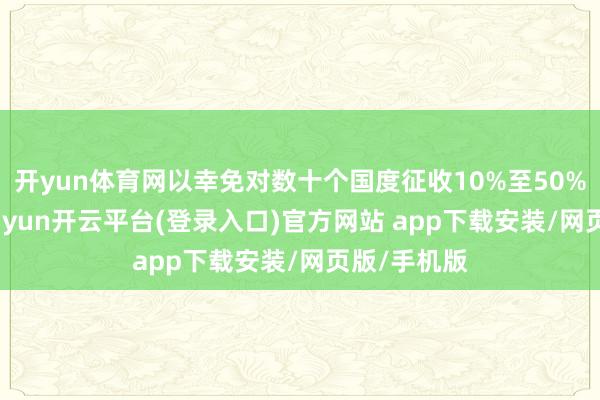 开yun体育网以幸免对数十个国度征收10%至50%的关税-kaiyun开云平台(登录入口)官方网站 app下载安装/网页版/手机版