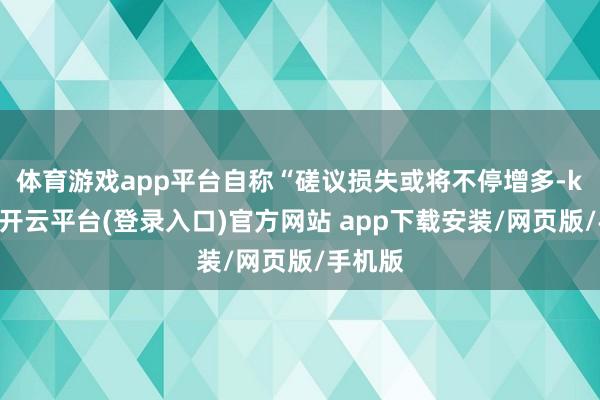 体育游戏app平台　　自称“磋议损失或将不停增多-kaiyun开云平台(登录入口)官方网站 app下载安装/网页版/手机版