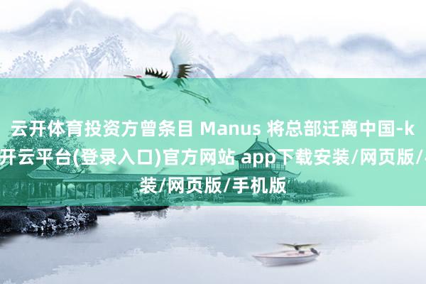 云开体育投资方曾条目 Manus 将总部迁离中国-kaiyun开云平台(登录入口)官方网站 app下载安装/网页版/手机版