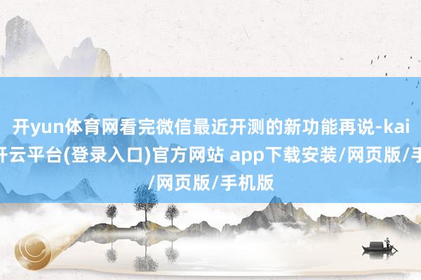 开yun体育网看完微信最近开测的新功能再说-kaiyun开云平台(登录入口)官方网站 app下载安装/网页版/手机版