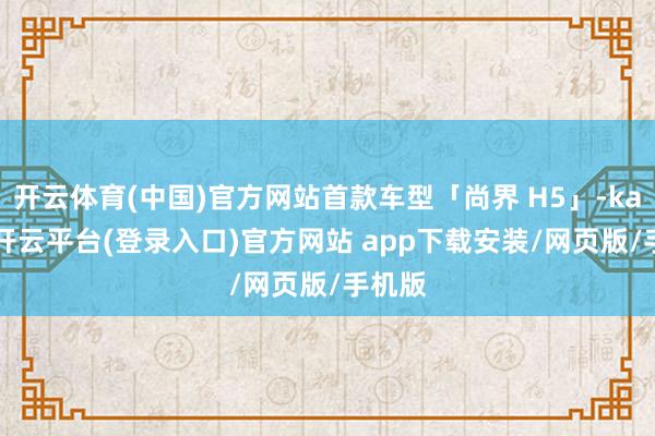 开云体育(中国)官方网站首款车型「尚界 H5」-kaiyun开云平台(登录入口)官方网站 app下载安装/网页版/手机版