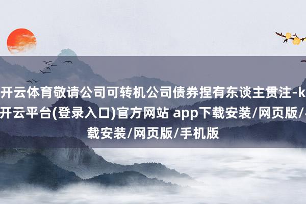 开云体育敬请公司可转机公司债券捏有东谈主贯注-kaiyun开云平台(登录入口)官方网站 app下载安装/网页版/手机版