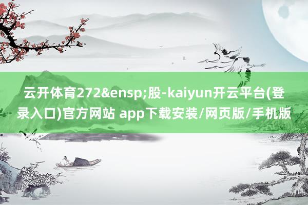 云开体育272&ensp;股-kaiyun开云平台(登录入口)官方网站 app下载安装/网页版/手机版