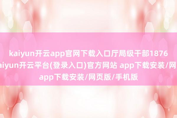 kaiyun开云app官网下载入口厅局级干部1876东说念主-kaiyun开云平台(登录入口)官方网站 app下载安装/网页版/手机版