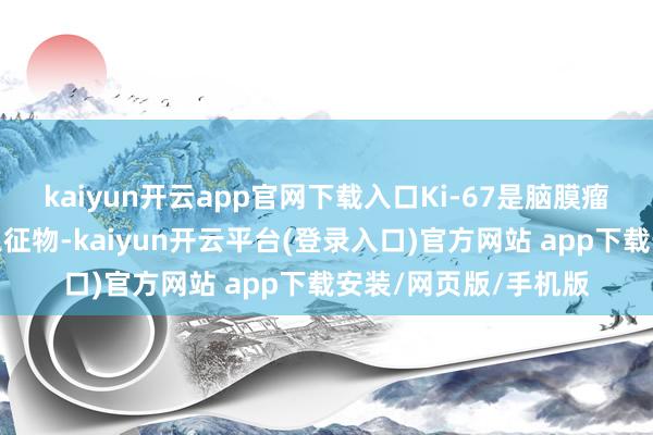 kaiyun开云app官网下载入口Ki-67是脑膜瘤中平凡使用的增殖象征物-kaiyun开云平台(登录入口)官方网站 app下载安装/网页版/手机版