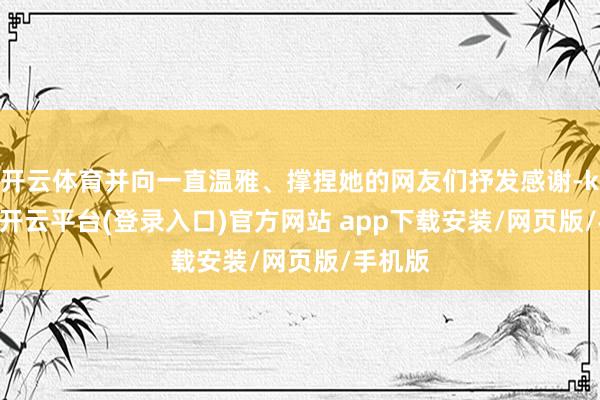 开云体育并向一直温雅、撑捏她的网友们抒发感谢-kaiyun开云平台(登录入口)官方网站 app下载安装/网页版/手机版