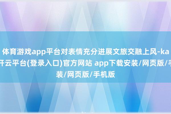 体育游戏app平台对表情充分进展文旅交融上风-kaiyun开云平台(登录入口)官方网站 app下载安装/网页版/手机版