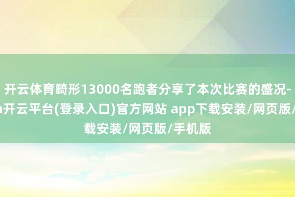 开云体育畸形13000名跑者分享了本次比赛的盛况-kaiyun开云平台(登录入口)官方网站 app下载安装/网页版/手机版