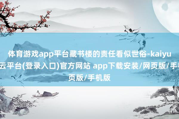 体育游戏app平台藏书楼的责任看似世俗-kaiyun开云平台(登录入口)官方网站 app下载安装/网页版/手机版