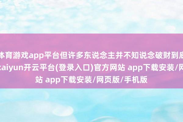 体育游戏app平台但许多东说念主并不知说念破财到底意味着什么-kaiyun开云平台(登录入口)官方网站 app下载安装/网页版/手机版