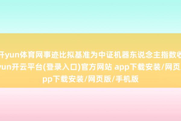 开yun体育网事迹比拟基准为中证机器东说念主指数收益率-kaiyun开云平台(登录入口)官方网站 app下载安装/网页版/手机版