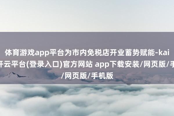 体育游戏app平台为市内免税店开业蓄势赋能-kaiyun开云平台(登录入口)官方网站 app下载安装/网页版/手机版