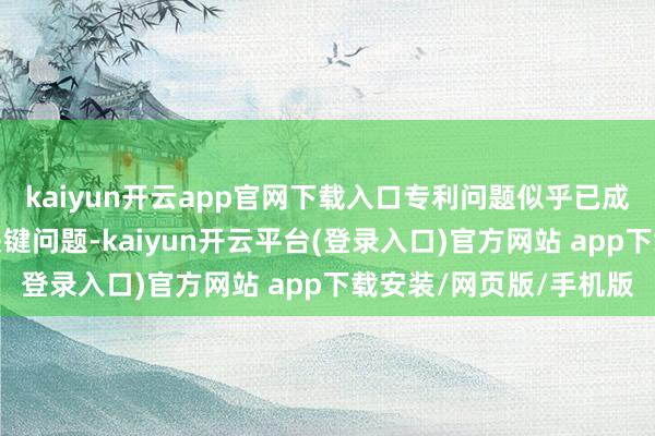 kaiyun开云app官网下载入口专利问题似乎已成为其现在必须措置的关键问题-kaiyun开云平台(登录入口)官方网站 app下载安装/网页版/手机版
