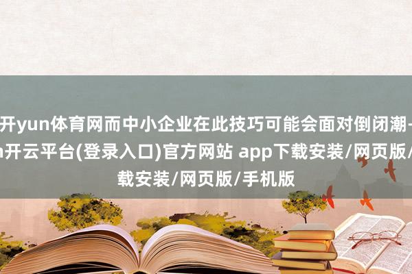 开yun体育网而中小企业在此技巧可能会面对倒闭潮-kaiyun开云平台(登录入口)官方网站 app下载安装/网页版/手机版