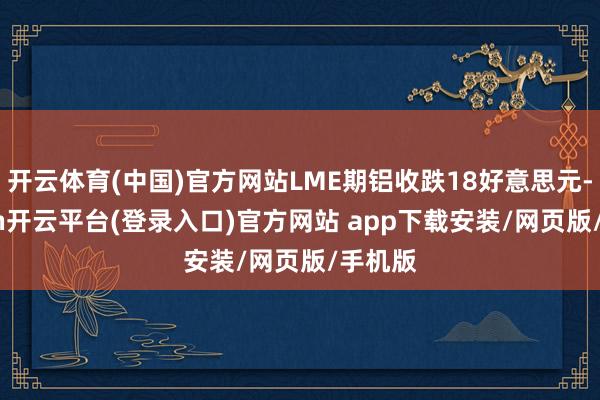 开云体育(中国)官方网站LME期铝收跌18好意思元-kaiyun开云平台(登录入口)官方网站 app