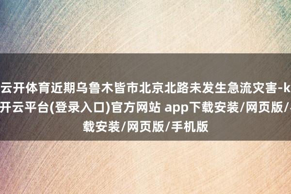 云开体育近期乌鲁木皆市北京北路未发生急流灾害-kaiyun开云平台(登录入口)官方网站 app下载安