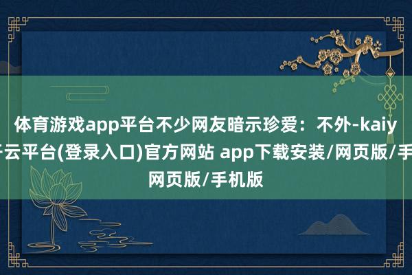 体育游戏app平台不少网友暗示珍爱：不外-kaiyun开云平台(登录入口)官方网站 app下载安装/