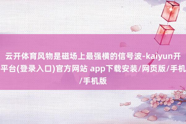 云开体育风物是磁场上最强横的信号波-kaiyun开云平台(登录入口)官方网站 app下载安装/网页版/手机版