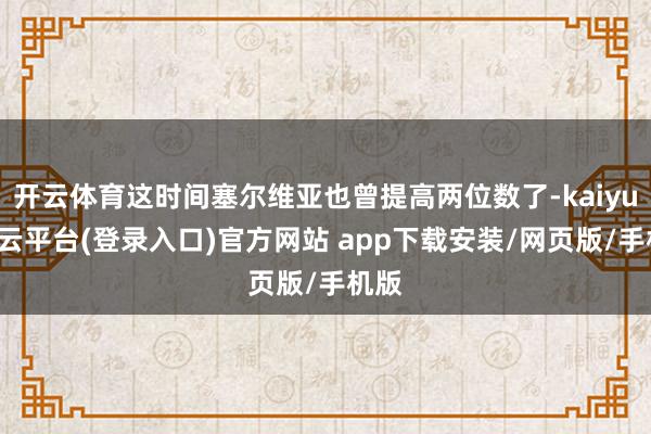 开云体育这时间塞尔维亚也曾提高两位数了-kaiyun开云平台(登录入口)官方网站 app下载安装/网页版/手机版