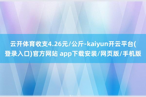 云开体育收支4.26元/公斤-kaiyun开云平台(登录入口)官方网站 app下载安装/网页版/手机版