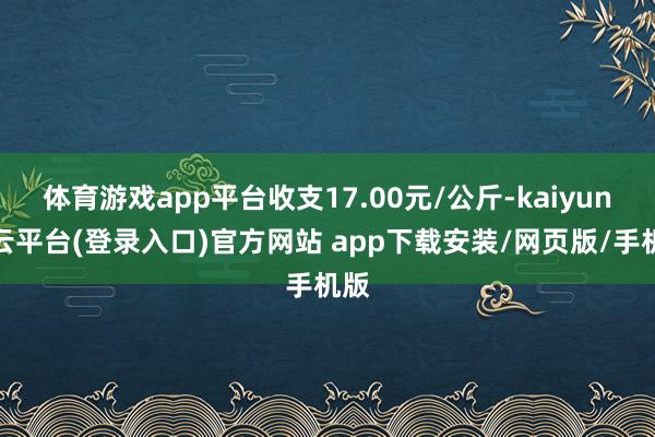 体育游戏app平台收支17.00元/公斤-kaiyun开云平台(登录入口)官方网站 app下载安装/网页版/手机版