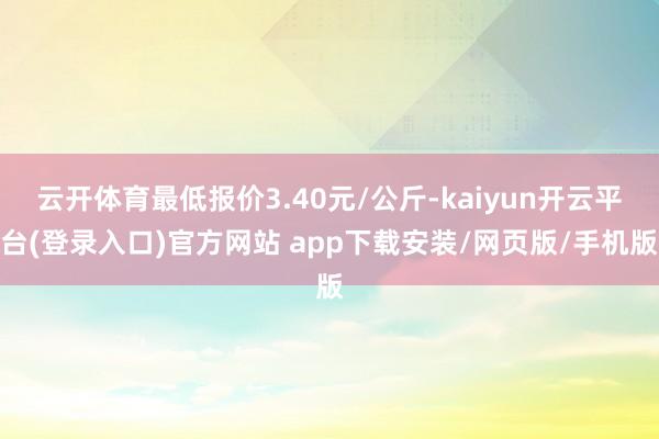 云开体育最低报价3.40元/公斤-kaiyun开云平台(登录入口)官方网站 app下载安装/网页版/手机版