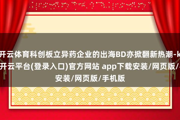 开云体育科创板立异药企业的出海BD亦掀翻新热潮-kaiyun开云平台(登录入口)官方网站 app下载安装/网页版/手机版