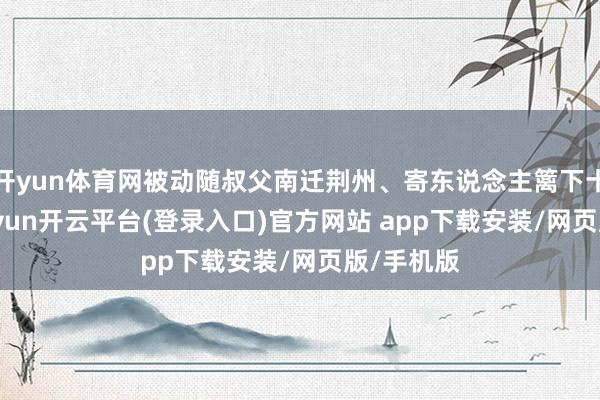 开yun体育网被动随叔父南迁荆州、寄东说念主篱下十余年-kaiyun开云平台(登录入口)官方网站 app下载安装/网页版/手机版