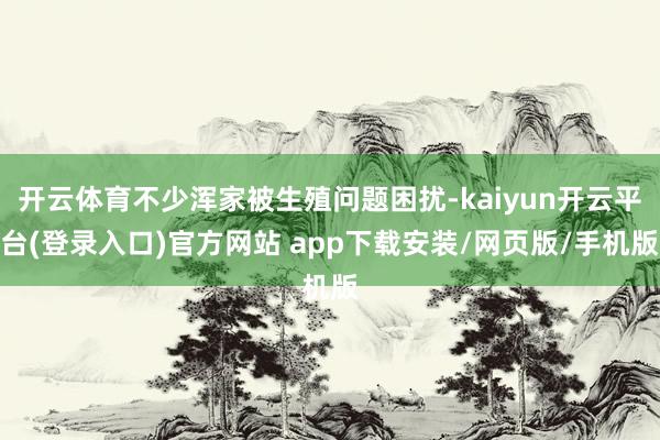 开云体育不少浑家被生殖问题困扰-kaiyun开云平台(登录入口)官方网站 app下载安装/网页版/手机版