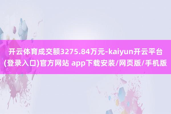 开云体育成交额3275.84万元-kaiyun开云平台(登录入口)官方网站 app下载安装/网页版/手机版