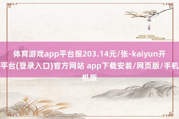 体育游戏app平台报203.14元/张-kaiyun开云平台(登录入口)官方网站 app下载安装/网页版/手机版