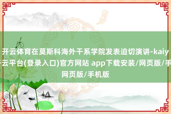 开云体育在莫斯科海外干系学院发表迫切演讲-kaiyun开云平台(登录入口)官方网站 app下载安装/网页版/手机版