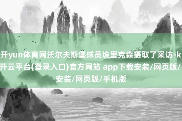 开yun体育网沃尔夫斯堡球员埃里克森摄取了采访-kaiyun开云平台(登录入口)官方网站 app下载安装/网页版/手机版